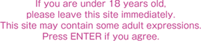 If you under 18 years old, please leave this site immediately. This site may contain some adult expressions. Pless ENTER if you agree.