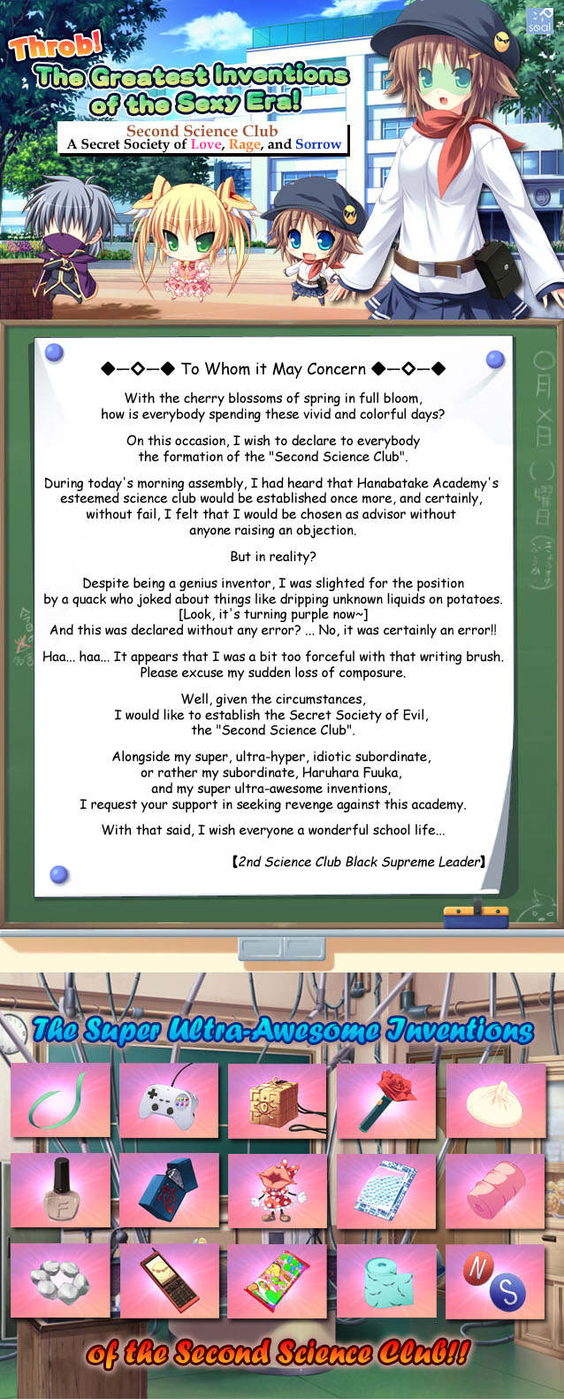 A super, situational adventure featuring perverted inventions!!

　-To Whom it May Concern-

　With the cherry blossoms of spring in full bloom, in these
　vivid and colorful days, how is everyone spending it?

　On this occasion, the fact of the matter is what I would like to impart upon you
　is the announcement on this day of the formation of the Second Science Club. 

　During today's morning assembly, I had heard that Hanabatake Academy's esteemed science club would be established once more,
　and certainly... without fail... I felt that I would have been chosen as advisor without anyone raising an objection.

　But, in reality?

　Despite being a genius inventor I was slighted for the position
　of advisor for he esteemed science club by a whack
　who joked about things like dripping unknown liquids on potatoes.
　[Look, it's turning purple now~]
　And this was declared without any error? ...no, it was certainly an error!!

　Haa... haa... it appears that I was a bit too forceful with that writing brush.　
　Please excuse my sudden loss of composure.

　Well, given the circumstances,
　I would like to establish the Secret Society of Evil, the 