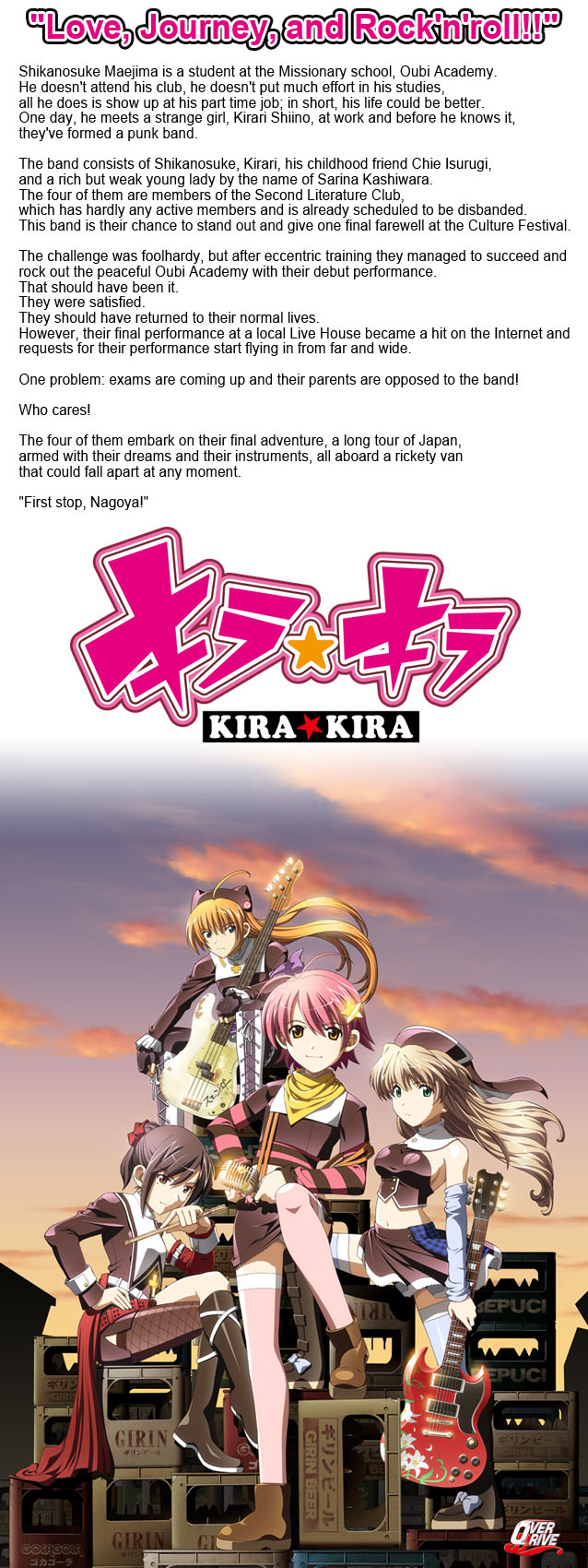 Love, Journey, and Rock’n’roll!!

Shikanosuke Maejima is a student at the Missionary school, Oubi Academy. He doesn’t attend his club, he doesn’t put much effort in his studies, all he does is show up at his part time job; in short, his life could be better.

All this changes when he meets Kirari Shiino at work. Kirari is a strange girl, and soon Shikanosuke finds himself joining a punk band. This is where the story begins.