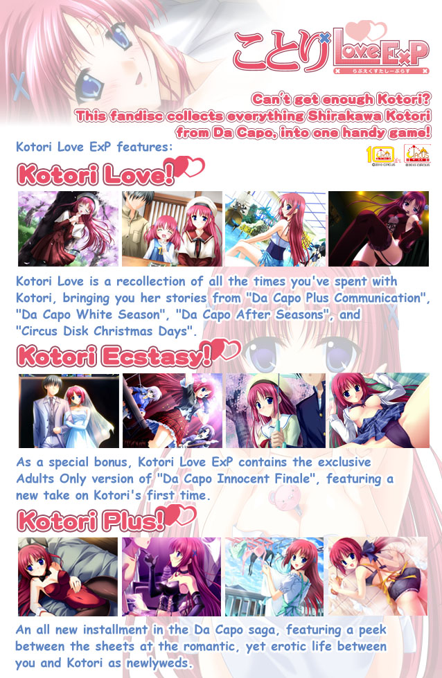 Can't get enough Kotori? Want to seal the deal after playing Da Capo IF? This fandisc collects everything Kotori into one handy game!

Kotori Love ExP Contains:

Kotori Love
Kotori Love is a recollection of all the times you've spent with Kotori, bringing you her stories from Da Capo Plus Communication, Da Capo White Season, Da Capo After Seasons, and Circus Disk Christmas Days.

Kotori Extasy
As a special bonus, Kotori Love ExP contains the exclusive Adults Only version of Da Capo Innocent Finale, featuring a new take on Kotori’s first time.

Kotori Plus!
An all new installment in the Da Capo saga, featuring a peek between the sheets at the romantic, yet erotic life between you and Kotori as newlyweds.