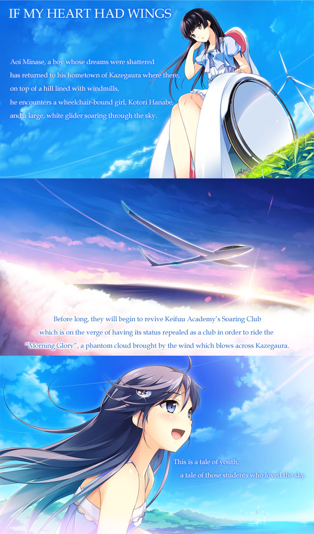 Aoi Minase, a boy whose dreams were shattered has returned to his hometown of Kazegaura where there ,on top of a hill lined with windmills, he encounters a wheelchair-bound girl, Kotori Hanabe, and a large, white glider soaring through the sky. 
Before long, they will begin to revive Keifuu Academy’s Soaring Club which is on the verge of having its status repealed as a club in order to ride the Morning Glory, a phantom cloud brought by the wind which blows across Kazegaura.
This is a tale of youth, a tale of those students who loved the sky. 
