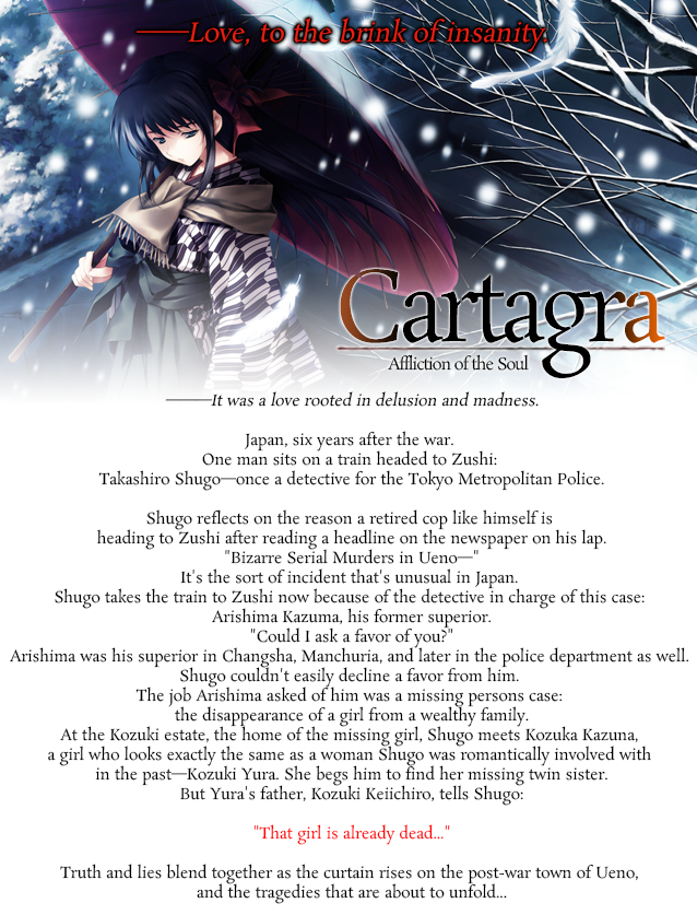 ―――It was a love rooted in delusion and madness.


Japan, six years after the war. One man sits on a train headed to Zushi: Takashiro Shugo―once a detective for the Tokyo Metropolitan Police.

Shugo reflects on the reason a retired cop like himself is heading to Zushi after reading a headline on the newspaper on his lap.

'Bizarre Serial Murders in Ueno―'

It's the sort of incident that's unusual in Japan. Shugo takes the train to Zushi now because of the detective in charge of this case: Arishima Kazuma, his former superior.

'Could I ask a favor of you?'

Arishima was his superior in Changsha, Manchuria, and later in the police department as well. Shugo couldn't easily decline a favor from him. The job Arishima asked of him was a missing persons case: the disappearance of a girl from a wealthy family.

At the Kozuki estate, the home of the missing girl, Shugo meets Kozuka Kazuna, a girl who looks exactly the same as a woman Shugo was romantically involved with in the past―Kozuki Yura.

She begs him to find her missing twin sister.

But Yura's father, Kozuki Keiichiro, tells Shugo:

'That girl is already dead...'

Truth and lies blend together as the curtain rises on the post-war town of Ueno, and the tragedies that are about to unfold...