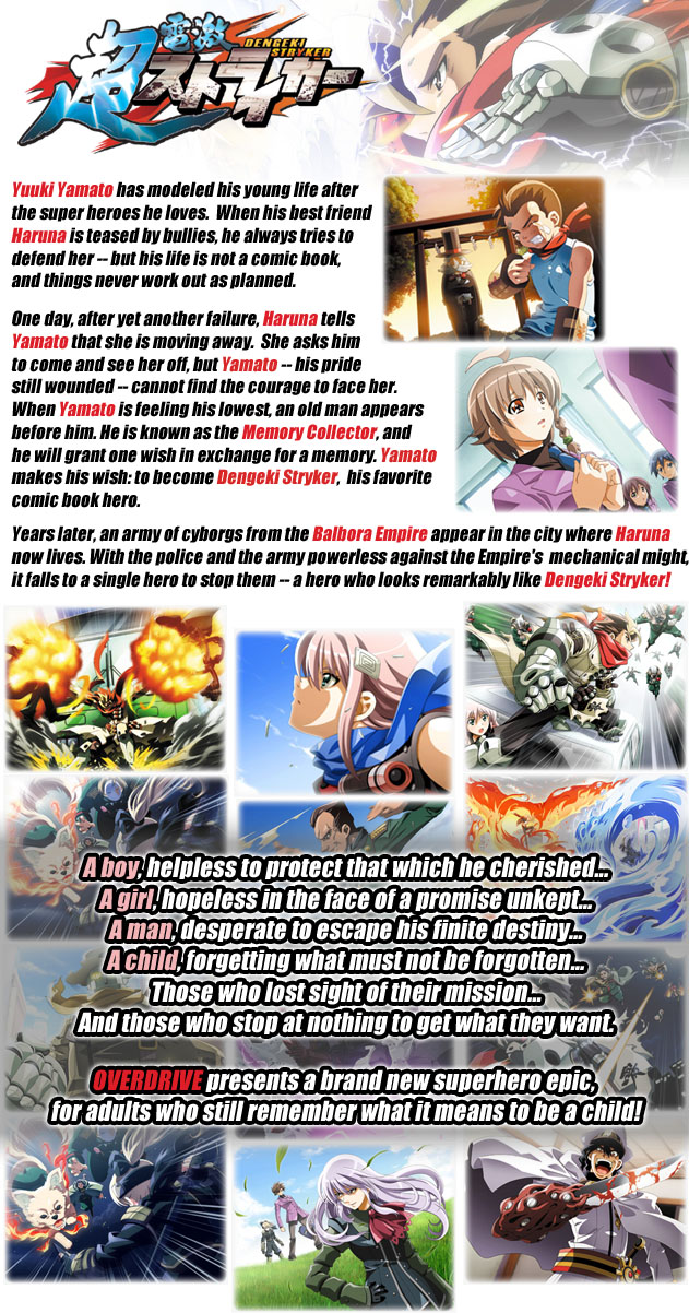 Yuuki Yamato has modeled his young life after 
the super heroes he loves.  When his best friend 
Haruna is teased by bullies, he always tries to 
defend her -- but his life is not a comic book, 
and things never work out as planned.

One day, after yet another failure, Haruna tells 
Yamato that she is moving away.  She asks him 
to come and see her off, but Yamato -- his pride 
still wounded -- cannot find the courage to face her.  
When Yamato is feeling his lowest, an old man appears 
before him. He is known as the Memory Collector, and 
he will grant one wish in exchange for a memory. Yamato 
makes his wish: to become Dengeki Stryker,  his favorite 
comic book hero.

Years later, an army of cyborgs from the Balbora Empire 
appear in the city where Haruna now lives. With the police 
and the army powerless against the Empire's  mechanical might, 
it falls to a single hero to stop them -- 
a hero who looks remarkably like Dengeki Stryker!