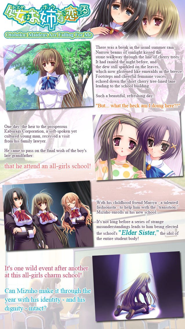Miyanokouji Mizuho is a soft-spoken young man, talented in the traditional arts and heir to the prosperous Kaburagi Corporation. 

One day, Mizuho’s family lawyer drops by to pass on his late grandfather’s final wish: that Mizuho attend an all-girls school!

With his childhood friend Mariya - a talented fashionista - to help him with the transition, Mizuho enrolls in his new school. It’s not long before a series of strange misunderstandings leads to him being elected the school’s Elder Sister, the idol of the entire student body!

It’s one wild event after another at this all-girls charm school! Can Mizuho make it through the year with his identity - and his dignity - intact?